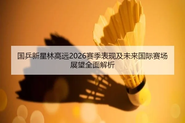 国乒新星林高远2026赛季表现及未来国际赛场展望全面解析 | Dafa